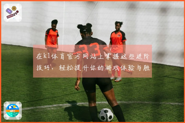在k1体育官方网站上掌握这些进阶技巧，轻松提升你的游戏体验与胜率！